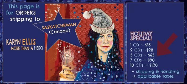 This page is for orders shipping to Saskatchewan, Canada. Karyn Ellis - More Than A Hero holiday special. 1 CD for $15, 2 CDs for $28, 5 CDs for $65, 7 CDs for $90, 10 CDs for $100 plus applicable taxes and shipping and handling.